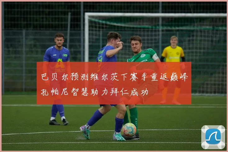 巴贝尔预测维尔茨下赛季重返巅峰孔帕尼智慧助力拜仁成功