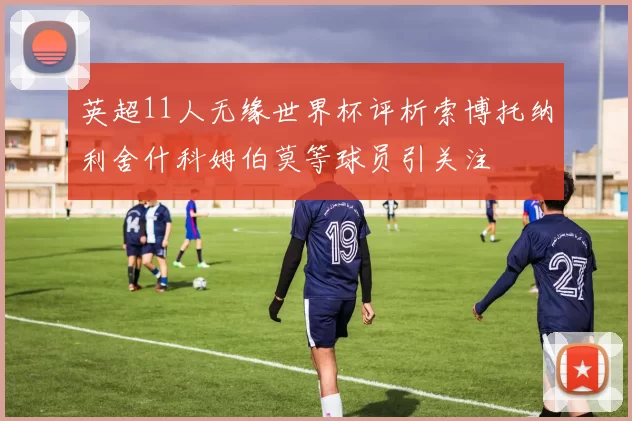 英超11人无缘世界杯评析索博托纳利舍什科姆伯莫等球员引关注