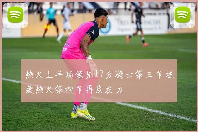 热火上半场领先17分骑士第三节逆袭热火第四节再度发力