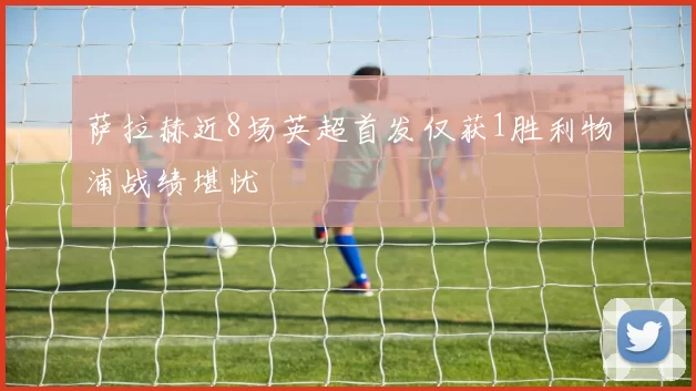 萨拉赫近8场英超首发仅获1胜利物浦战绩堪忧
