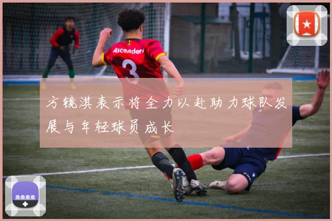 方镜淇表示将全力以赴助力球队发展与年轻球员成长