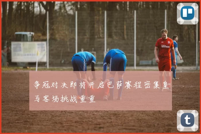 争冠对决即将开启巴萨赛程密集皇马客场挑战重重