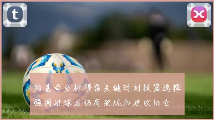 约基奇分析穆雷关键时刻投篮选择强调进球后仍有犯规和进攻机会