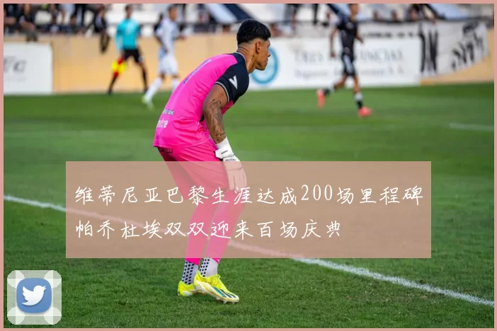 维蒂尼亚巴黎生涯达成200场里程碑帕乔杜埃双双迎来百场庆典
