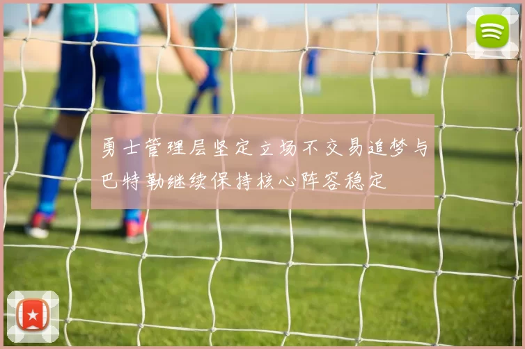 勇士管理层坚定立场不交易追梦与巴特勒继续保持核心阵容稳定