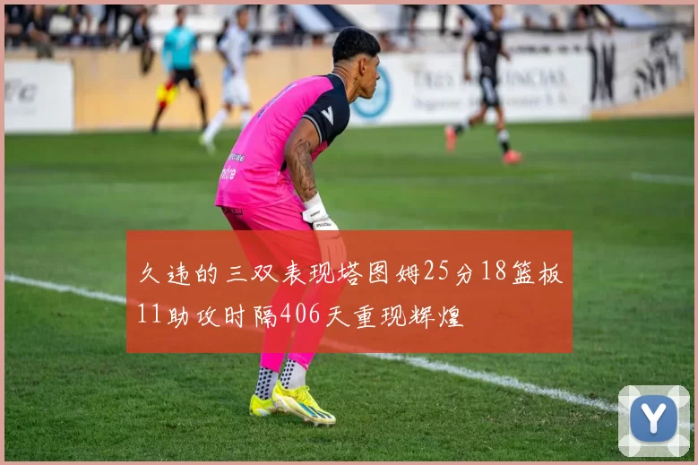 久违的三双表现塔图姆25分18篮板11助攻时隔406天重现辉煌