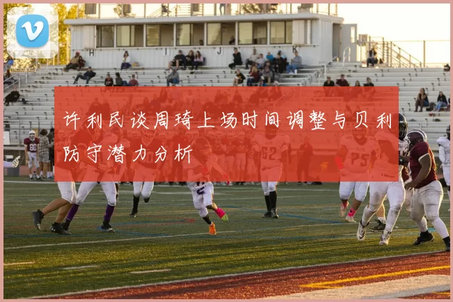 许利民谈周琦上场时间调整与贝利防守潜力分析