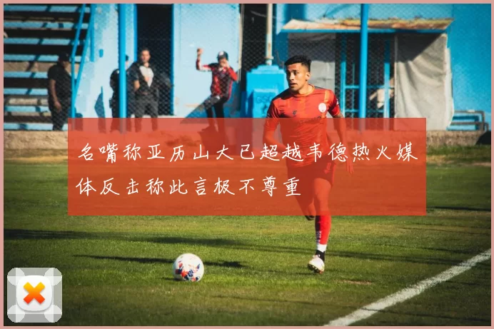 名嘴称亚历山大已超越韦德热火媒体反击称此言极不尊重