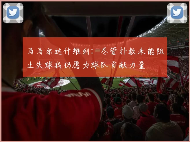 马马尔达什维利：尽管扑救未能阻止失球我仍愿为球队贡献力量